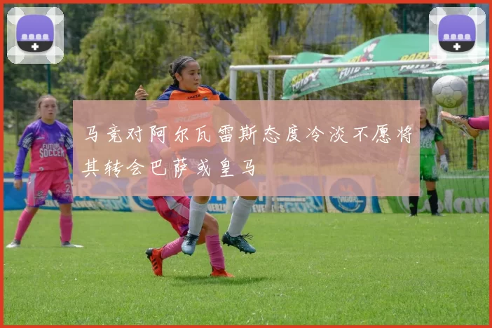马竞对阿尔瓦雷斯态度冷淡不愿将其转会巴萨或皇马