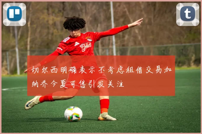 切尔西明确表示不考虑租借交易加纳乔今夏可售引发关注