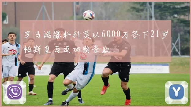 罗马诺爆料科莫以6000万签下21岁帕斯皇马设回购条款