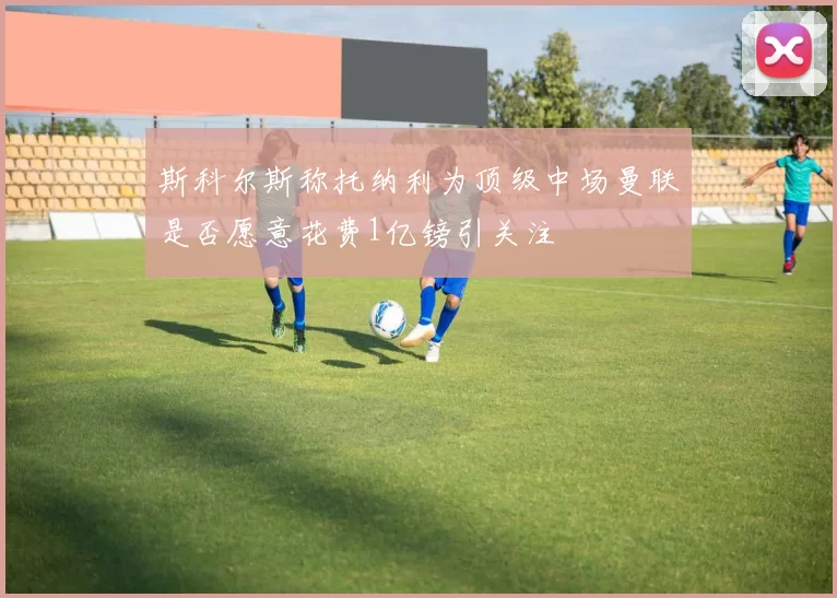 斯科尔斯称托纳利为顶级中场曼联是否愿意花费1亿镑引关注