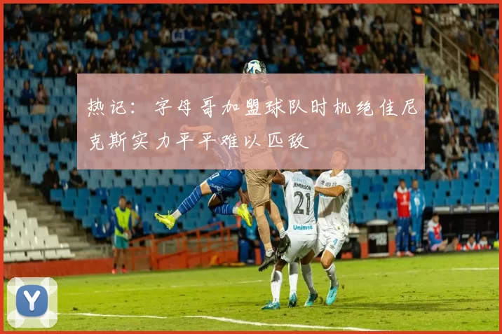热记：字母哥加盟球队时机绝佳尼克斯实力平平难以匹敌
