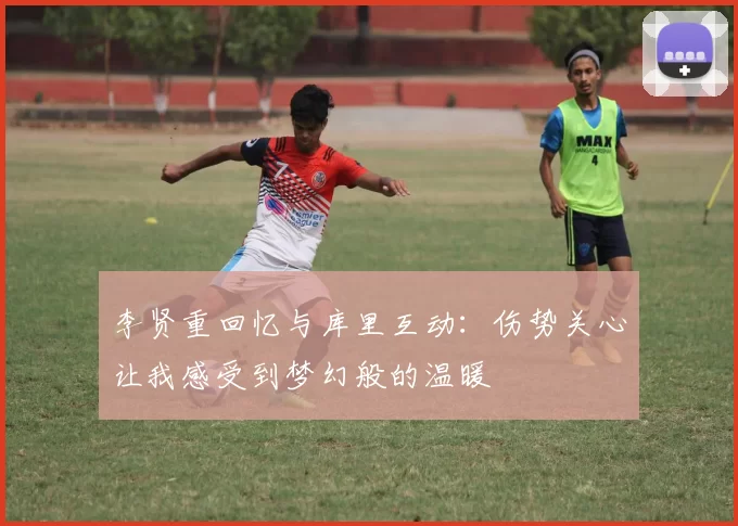 李贤重回忆与库里互动：伤势关心让我感受到梦幻般的温暖